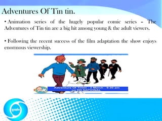 Adventures Of Tin tin.
• Animation series of the hugely popular comic series – The
Adventures of Tin tin are a big hit among young & the adult viewers.

• Following the recent success of the film adaptation the show enjoys
enormous viewership.
 