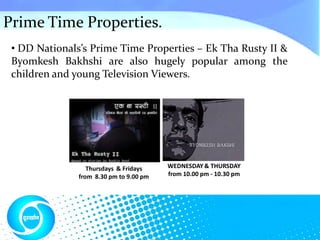 Prime Time Properties.
 • DD Nationals’s Prime Time Properties – Ek Tha Rusty II &
 Byomkesh Bakhshi are also hugely popular among the
 children and young Television Viewers.




                  Thursdays & Fridays    WEDNESDAY & THURSDAY
               from 8.30 pm to 9.00 pm   from 10.00 pm - 10.30 pm
 