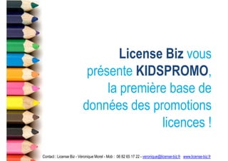 License Biz vous
                          présente KIDSPROMO,
                              la première base de
                         données des promotions
                                        licences !

Contact : License Biz - Véronique Morel - Mob : 06 82 65 17 22 - veronique@license-biz.fr www.license-biz.fr
 