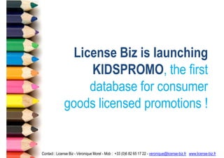 License Biz is launching
                  KIDSPROMO, the first
                  database for consumer
              goods licensed promotions !


Contact : License Biz - Véronique Morel - Mob : +33 (0)6 82 65 17 22 - veronique@license-biz.fr www.license-biz.fr
 