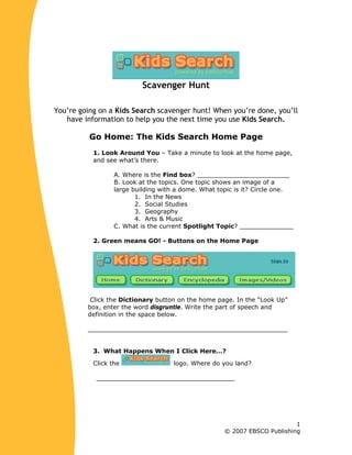 Scavenger Hunt
You’re going on a Kids Search scavenger hunt! When you’re done, you’ll
have information to help you the next time you use Kids Search.
Go Home: The Kids Search Home Page
1. Look Around You – Take a minute to look at the home page,
and see what’s there.
A. Where is the Find box? ________________________
B. Look at the topics. One topic shows an image of a
large building with a dome. What topic is it? Circle one.
1. In the News
2. Social Studies
3. Geography
4. Arts & Music
C. What is the current Spotlight Topic? ______________
2. Green means GO! - Buttons on the Home Page
Click the Dictionary button on the home page. In the “Look Up”
box, enter the word disgruntle. Write the part of speech and
definition in the space below.
____________________________________________________
3. What Happens When I Click Here…?
Click the logo. Where do you land?
____________________________________
1
© 2007 EBSCO Publishing
 