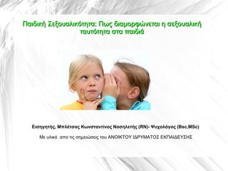 Παιδική Σεξουαλικότητα: Πως διαμορφώνεται η σεξουαλική
                  ταυτότητα στα παιδιά




  Εισηγητής, Mπλέτσος Κωνσταντίνος Νοσηλετής (RN)- Ψυχολόγος (Bsc,MSc)

     Με υλικό απο τις σημειώσεις του ΑΝΟΙΚΤΟΥ ΙΔΡΥΜΑΤΟΣ ΕΚΠΑΙΔΕΥΣΗΣ
 