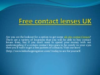 Are you on the lookout for a option to get some uk site contact lenses?
There are a variety of locations that you will be able to buy contact
lenses from, but if you don’t want to spend your money with out
understanding if a certain contact lens goes to be comfy in your eyes
then you’ll want to get a free pattern of contacts. Visit our store
(http://www.kidsshoppingstore.com/) today to see for yourself.
 