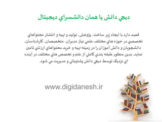 ‫ديجيتال‬ ‫دانشسراي‬ ‫همان‬ ‫يا‬ ‫دانش‬ ‫ديجي‬
‫محتواهاي‬‫انتشار‬ ‫و‬‫تهيه‬ ‫و‬ ‫توليد‬ ،‫هش‬‫و‬‫پژ‬ ،‫ساخت‬‫ير‬‫ز‬‫ايجاد‬ ‫با‬‫د‬‫ر‬‫دا‬ ‫قصد‬
‫ه‬‫ز‬‫حو‬ ‫در‬‫ي‬ ‫تخصص‬،‫شناسان‬‫ر‬‫کا‬،‫متخصصان‬ ،‫مديران‬ ‫نياز‬‫علمي‬ ‫مختلف‬ ‫هاي‬
‫دانش‬ ‫و‬‫دانشجويان‬‫تامين‬‫ي‬ ‫ش‬‫ز‬‫ار‬‫محتواهاي‬‫خريد‬ ‫و‬‫تهيه‬ ‫مينه‬‫ز‬‫در‬‫ا‬‫ر‬‫ان‬‫ز‬‫آمو‬
‫نمايد‬.‫طبقه‬‫ر‬‫منظو‬ ‫بدين‬‫تخصص‬ ‫و‬‫علم‬ ‫از‬ ‫کاملي‬ ‫بندي‬‫آينده‬ ‫در‬‫مختلف‬ ‫هاي‬
‫مي‬ ‫مديريت‬ ‫و‬‫پشتيباني‬ ‫دانش‬ ‫ديجي‬ ‫توسط‬‫نزديک‬‫اي‬‫شود‬.
www.digidanesh.ir
 