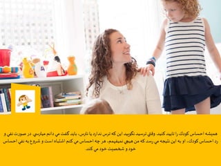 ‫كنيد‬‫تاييد‬‫ا‬‫ر‬‫كودك‬‫احساس‬‫هميشه‬.‫ميترس‬ ‫دانم‬‫مي‬‫گفت‬‫بايد‬،‫نترس‬‫يا‬‫د‬‫ر‬‫ندا‬‫ترس‬‫كه‬ ‫اين‬‫نگویيد‬‫ترسيد‬‫وقتي‬‫ي‬.‫و‬ ‫نفي‬‫ت‬‫ر‬‫صو‬ ‫در‬
‫نف‬‫به‬‫ع‬‫و‬‫شر‬‫و‬ ‫است‬‫اشتباه‬‫كنم‬ ‫مي‬‫احساس‬‫چه‬‫هر‬،‫نميفهمم‬‫هيچي‬‫من‬‫كه‬‫سد‬‫ر‬ ‫مي‬‫نتيجه‬ ‫اين‬‫به‬‫او‬،‫كودك‬‫احساس‬‫د‬‫ر‬‫احساس‬ ‫ي‬
‫كند‬‫مي‬‫خود‬‫شخصيت‬ ‫و‬‫خود‬.
 