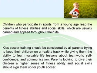Children who participate in sports from a young age reap the
benefits of fitness abilities and social skills, which are usually
carried and applied throughout their life.

Kids soccer training should be considered by all parents trying
to keep their children on a healthy track while giving them the
ability to learn valuable life lessons about teamwork, selfconfidence, and communication. Parents looking to give their
children a higher sense of fitness ability and social skills
should sign them up for youth soccer.

 