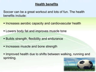 Health benefits
Soccer can be a great workout and lots of fun. The health
benefits include:

 Increases aerobic capacity and cardiovascular health
 Lowers body fat and improves muscle tone
 Builds strength, flexibility and endurance
 Increases muscle and bone strength
 Improved health due to shifts between walking, running and
sprinting.

 