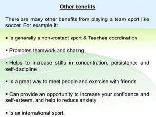 Other benefits
There are many other benefits from playing a team sport like
soccer. For example it:

 Is generally a non-contact sport & Teaches coordination
 Promotes teamwork and sharing
 Helps to increase skills in concentration, persistence and
self-discipline
 Is a great way to meet people and exercise with friends

 Can provide an opportunity to increase your confidence and
self-esteem, and help to reduce anxiety
 Is an international sport.

 