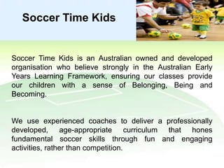 Soccer Time Kids

Soccer Time Kids is an Australian owned and developed
organisation who believe strongly in the Australian Early
Years Learning Framework, ensuring our classes provide
our children with a sense of Belonging, Being and
Becoming.

We use experienced coaches to deliver a professionally
developed, age-appropriate curriculum that hones
fundamental soccer skills through fun and engaging
activities, rather than competition.

 