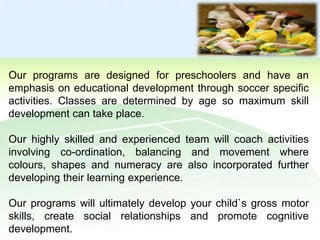 Our programs are designed for preschoolers and have an
emphasis on educational development through soccer specific
activities. Classes are determined by age so maximum skill
development can take place.

Our highly skilled and experienced team will coach activities
involving co-ordination, balancing and movement where
colours, shapes and numeracy are also incorporated further
developing their learning experience.
Our programs will ultimately develop your child`s gross motor
skills, create social relationships and promote cognitive
development.

 