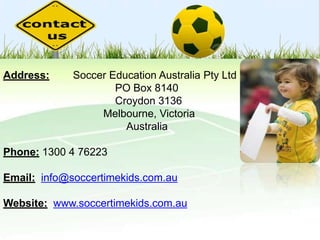Address:

Soccer Education Australia Pty Ltd
PO Box 8140
Croydon 3136
Melbourne, Victoria
Australia

Phone: 1300 4 76223
Email: info@soccertimekids.com.au
Website: www.soccertimekids.com.au

 