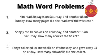 Math Word Problems
2.
1.
3.
Kim read 20 pages on Saturday, and another 88 on
Sunday. How many pages did she read over the weekend?
Sanjay ate 10 cookies on Thursday, and another 15 on
Saturday. How many cookies did he eat?
Tonya collected 30 snowballs on Wednesday, and gave away 24
on Friday. How many snowballs did she collect?
 