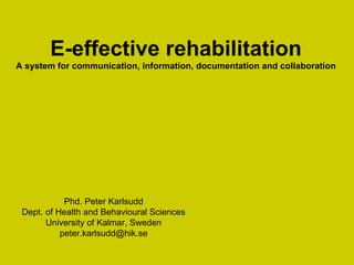 E-effective rehabilitation A system for communication, information, documentation and collaboration Phd. Peter Karlsudd Dept. of Health and Behavioural Sciences University of Kalmar ,  Sweden [email_address] 