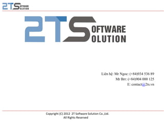 Liên hệ: Mr Ngoc: (+84)934 536 89
                                                   Mr Brr: (+84)904 000 125
                                                           E: contact@2ts.vn




Copyright (C) 2012 2T Software Solution Co.,Ltd.
              All Rights Reserved
 