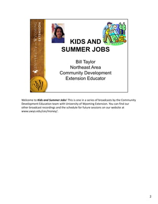 Welcome to Kids and Summer Jobs! This is one in a series of broadcasts by the Community 
Development Education team with University of Wyoming Extension. You can find our 
other broadcast recordings and the schedule for future sessions on our website at 
www.uwyo.edu/ces/money/.




                                                                                           2
 