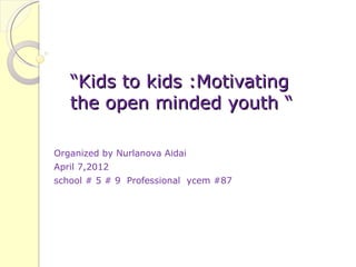 “Kids to kids :Motivating
   the open minded youth “

Organized by Nurlanova Aidai
April 7,2012
school # 5 # 9 Professional ycem #87
 