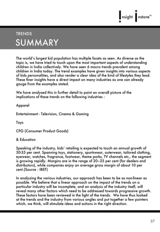 TRENDS

SUMMARY
The world’s largest kid population has multiple facets as seen. As diverse as the
topic is, we have tried to touch upon the most important aspects of understanding
children in India collectively. We have seen 6 macro trends prevalent among
children in India today. The trend examples have given insights into various aspects
of kids personalities, and also render a clear idea of the kind of lifestyles they lead.
These ﬁner insights have a direct impact on many industries as one can already
gauge from the examples stated.

We have analysed this in further detail to paint an overall picture of the
implications of these trends on the following industries :

Apparel

Entertainment - Television, Cinema & Gaming

Toys

CPG (Consumer Product Goods)

& Education

Speaking of the industry, kids’ retailing is expected to touch an annual growth of
30-35 per cent. Spanning toys, stationery, sportswear, outerwear, tailored clothing,
eyewear, watches, fragrance, footwear, theme parks, TV channels etc., the segment
is growing rapidly. Margins are in the range of 20–25 per cent (for dealers and
distributors), while companies enjoy an average gross margin of about 10 per
cent.(Source : IBEF)

In analyzing the various industries, our approach has been to be as non-linear as
possible. We believe that a linear approach on the impact of the trends on a
particular industry will be incomplete, and an analysis of the industry itself, will
reveal many other factors which need to be addressed towards progressive growth.
These factors have been reviewed in the light of the trends. We have thus looked
at the trends and the industry from various angles and put together a few pointers
which, we think, will stimulate ideas and actions in the right direction.



                                                                                       37
 