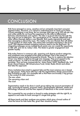CONCLUSION
Kids have emerged as savvy, sensitive and an extremely important consumer
segment today. However, it is critical to understand how to reach out to them.
Correct messaging is one thing. But an average child sees up to 220 ads per day
and unlike adults do not have the experience or life skills to differentiate
between advertisements and content. The idea is to touch kids lives through the
day and not just on television. The convergence of TV, internet, telephones and
other ofﬂine channels deﬁne a new lifestyle. Rich media interactivity and real-
time messaging is almost the norm. This reality is the new lifestyle that will deﬁne
a huge portion of urban India. This means that consistent messaging is the buzz
word. 360 degree-oriented marketing solutions need to be the approach. By
integrating messages across multiple touch points one can create the opportunity
to talk with, and not at, today’s kids. This leads to greater engagement and
greater loyalty.

Kids today feature in numerous ads, spanning such diverse product categories,
and sometimes even targeted at the adult purchaser! That is the extent of
participatory power being harnessed by brands. They try to capture the attention
of two very distinct audiences through one message. They must appeal to the
adult purchaser, as well as to the kid who could end up inﬂuencing that
purchase. Thus we have commercials for Asian Paints, HDFC Standard Life, Surf
Excel, Maruti Esteem, SBI Infrastructure Fund, Airtel, Radio Mirchi and others
that take this approach.

Many marketers have tried to segment kids and the most common one is based
on age groups. Fisher Price sells toys with the segmentation clearly announced in
their branding as well. Our examples tell us that there are broadly 3 big groups
in the context of child consumers.
-The new urban
-The upcoming urban and
-The rural

Segmentation needs to be done in each group taking into account parameters of
age, sociocultural aspects, economic status, psychographic elements, media and
technology inﬂuences and the ﬁner aspects of relevance in the current scenario.

This is essential for any product or brand to make strategies with the right ﬁt, to
appeal to and make its mark amongst it’s target kids group.

All these trends and their analyses are pointers which give a broad outline of
what the future for kids looks like, given their situations today.




                                                                                       84
 