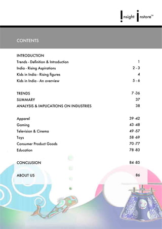 CONTENTS


INTRODUCTION
Trends - Deﬁnition & Introduction           1
India - Rising Aspirations               2-3
Kids in India - Rising ﬁgures               4
Kids in India - An overview              5-6


TRENDS                                   7 -36
SUMMARY                                    37
ANALYSIS & IMPLICATIONS ON INDUSTRIES      38


Apparel                                 39 -42
Gaming                                  43 -48
Television & Cinema                     49 -57
Toys                                    58 -69
Consumer Product Goods                  70 -77
Education                               78 -83


CONCLUSION                              84 -85


ABOUT US                                   86
 