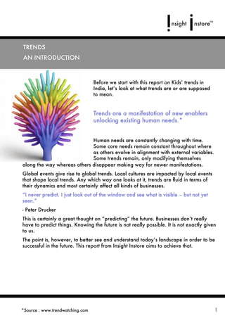 OVERVIEW
 TRENDS
A general overview of trends and their signiﬁcance
  AN INTRODUCTION



                                   Before we start with this report on Kids’ trends in
                                   India, let’s look at what trends are or are supposed
                                   to mean.


                                   Trends are a manifestation of new enablers
                                   unlocking existing human needs.*


                               Human needs are constantly changing with time.
                               Some core needs remain constant throughout where
                               as others evolve in alignment with external variables.
                               Some trends remain, only modifying themselves
  along the way whereas others disappear making way for newer manifestations.
  Global events give rise to global trends. Local cultures are impacted by local events
  that shape local trends. Any which way one looks at it, trends are ﬂuid in terms of
  their dynamics and most certainly affect all kinds of businesses.
  “I never predict. I just look out of the window and see what is visible – but not yet
  seen.”
  - Peter Drucker
  This is certainly a great thought on “predicting” the future. Businesses don’t really
  have to predict things. Knowing the future is not really possible. It is not exactly given
  to us.
  The point is, however, to better see and understand today’s landscape in order to be
  successful in the future. This report from Insight Instore aims to achieve that.




 *Source : www.trendwatching.com                                                           1
 