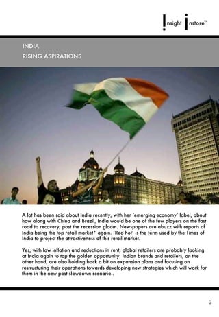 INDIA
RISING ASPIRATIONS




A lot has been said about India recently, with her ‘emerging economy’ label, about
how along with China and Brazil, India would be one of the few players on the fast
road to recovery, post the recession gloom. Newspapers are abuzz with reports of
India being the top retail market* again. ‘Red hot’ is the term used by the Times of
India to project the attractiveness of this retail market.

Yes, with low inﬂation and reductions in rent, global retailers are probably looking
at India again to tap the golden opportunity. Indian brands and retailers, on the
other hand, are also holding back a bit on expansion plans and focusing on
restructuring their operations towards developing new strategies which will work for
them in the new post slowdown scenario..




                                                                                       2
 