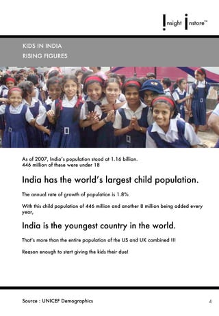 KIDS IN INDIA
RISING FIGURES




As of 2007, India’s population stood at 1.16 billion.
446 million of these were under 18


India has the world’s largest child population.
The annual rate of growth of population is 1.8%

With this child population of 446 million and another 8 million being added every
year,


India is the youngest country in the world.
That’s more than the entire population of the US and UK combined !!!

Reason enough to start giving the kids their due!




Source : UNICEF Demographics                                                        4
 