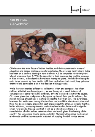 KIDS IN INDIA
AN OVERVIEW




Children are the main focus of Indian families, and their aspirations in terms of
education and career choices are quite high today. The average family size in India
has been on a decline, coming in now at almost 4.3 as compared to earlier years
when it was more than 5. With the reduction in their average size and the increase
in their incomes, Indian families have more money to spend. And children being the
main focus, parents try their best to fulﬁll their aspirations. Net result, they get more
attention and participate a lot in the decision-making process.

While there are marked differences in lifestyles when one compares the urban
children with their rural counterparts, we see the ray of a trend, in terms of
convergence of some values like ambition, drive to learn and sensitivity to causes.
Of course, given the backgrounds they grow up in and their speciﬁc cultures, the
mental makeup of rural kids is in sharp contrast to the urban kids. The awareness,
however, has set in even amongst both urban and rural kids, about each other and
there has been curiosity aroused in each group about the other. A curiosity that has
led to initiatives, prompting them to understand each other better and bridge the
urban rural divide. Having said that, it will be a while before there is a
consolidation of other values between urban and rural, given the diversity of the
country. For some more time to come, a child in Mumbai will continue to dream of
a Nintendo and his counterpart in Madurai, of topping the civil service exams.




                                                                                            5
 