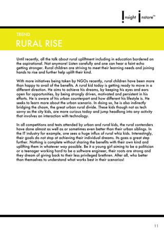 TREND

RURAL RISE
Until recently, all the talk about rural upliftment including in education bordered on
the aspirational. Not anymore! Listen carefully and one can hear a faint echo
getting stronger. Rural children are striving to meet their learning needs and joining
hands to rise and further help uplift their kind.

With more initiatives being taken by NGOs recently, rural children have been more
than happy to avail of the beneﬁts. A rural kid today is getting ready to move in a
different direction. He aims to achieve his dreams, by keeping his eyes and ears
open for opportunities, by being strongly driven, motivated and persistent in his
efforts. He is aware of his urban counterpart and how different his lifestyle is. He
seeks to learn more about the urban scenario. In doing so, he is also indirectly
bridging the chasm, the great urban rural divide. These kids though not as tech
savvy as the city kids, are more curious today and jump headlong into any activity
that involves an interaction with technology.

In all competitions and tests attended by urban and rural kids, the rural contenders
have done almost as well as or sometimes even better than their urban siblings. In
the IT industry for example, one sees a huge inﬂux of rural whiz kids. Interestingly,
their goals do not stop at achieving their individual dreams. Its goes a great step
further. Nothing is complete without sharing the beneﬁts with their own kind and
uplifting them in whatever way possible. Be it a young girl aiming to be a politician
or a teenager working hard to be a software engineer, their roots are strong and
they dream of giving back to their less privileged brethren. After all, who better
than themselves to understand what works best in their scenarios!




                                                                                         11
 