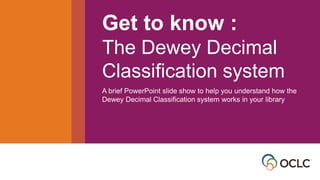 • Get to know the Dewey
Decimal Classification
system
Get to know :
The Dewey Decimal
Classification system
A brief PowerPoint slide show to help you understand how the
Dewey Decimal Classification system works in your library
 