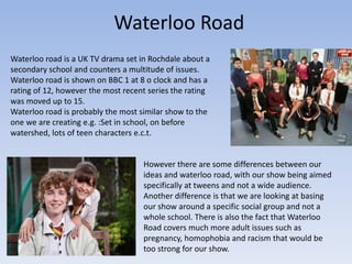Waterloo Road
Waterloo road is a UK TV drama set in Rochdale about a
secondary school and counters a multitude of issues.
Waterloo road is shown on BBC 1 at 8 o clock and has a
rating of 12, however the most recent series the rating
was moved up to 15.
Waterloo road is probably the most similar show to the
one we are creating e.g. :Set in school, on before
watershed, lots of teen characters e.c.t.


                                    However there are some differences between our
                                    ideas and waterloo road, with our show being aimed
                                    specifically at tweens and not a wide audience.
                                    Another difference is that we are looking at basing
                                    our show around a specific social group and not a
                                    whole school. There is also the fact that Waterloo
                                    Road covers much more adult issues such as
                                    pregnancy, homophobia and racism that would be
                                    too strong for our show.
 