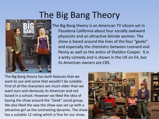 The Big Bang Theory
                             The Big Bang theory is an American TV sitcom set in
                                Pasadena California about four socially awkward
                                physicists and an attractive blonde women. The
                                show is based around the lives of the four “geeks”
                                and especially the chemistry between Leonard and
                                Penny as well as the antics of Sheldon Cooper. It is
                                a witty comedy and is shown in the UK on E4, but
                                its American owners are CBS.


The Big Bang theory has both features that we
want to use and some that wouldn’t be suitable.
First of all the characters are much older than we
want ours and obviously its American and not
based in a school. However we liked the idea of
basing the show around the “Geek” social group.
We also liked the way the show was set up with a
attractive girl as the contrasting dynamic. The show
has a suitable 12 rating which is fine for our show.
 
