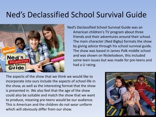 Ned’s Declassified School Survival Guide
                                        Ned’s Declassified School Survival Guide was an
                                           American children's TV program about three
                                           friends and their adventures around their school.
                                           The main character (Ned Bigby) formats the show
                                           by giving advice through his school survival guide.
                                           The show was based in James Polk middle school
                                           and was shown on Nickelodeon, this included
                                           some teen issues but was made for pre-teens and
                                           had a U rating.

The aspects of the show that we think we would like to
incorporate into ours include the aspects of school life in
the show, as well as the interesting format that the show
is presented in. We also feel that the age of the show
could also be suitable and match the show that we want
to produce, meaning pre-teens would be our audience.
This is American and the children do not wear uniform
which will obviously differ from our show.
 