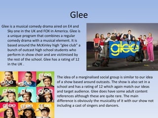 Glee
Glee is a musical comedy drama aired on E4 and
   Sky one in the UK and FOX in America. Glee is
   a unique program that combines a regular
   comedy drama with a musical element. It is
   based around the McKinley high “glee club” a
   bunch of outcast high school students who
   perform in show choir and are victimised by
   the rest of the school. Glee has a rating of 12
   in the UK .


                                   The idea of a marginalised social group is similar to our idea
                                   of a show based around outcasts. The show is also set in a
                                   school and has a rating of 12 which again match our ideas
                                   and target audience. Glee does have some adult content
                                   references although these are quite rare. The main
                                   difference is obviously the musicality of it with our show not
                                   including a cast of singers and dancers.
 