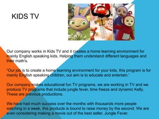 KIDS TV



Our company works in Kids TV and it creates a home learning environment for
mainly English speaking kids. Helping them understand different languages and
their math's.

“Our job is to create a home learning environment for your kids, this program is for
mainly English speaking children, out aim is to educate and entertain.’

Our company makes educational fun TV programs, we are working in TV and we
produce TV programs that include jungle fever, time freeze and dynamic Kelly.
These are previous productions.

We have had much success over the months with thousands more people
watching in a week, this products is bound to raise money by the second. We are
even considering making a movie out of the best seller, Jungle Fever.
 