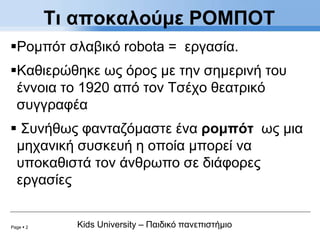 Page  2 Kids University – Παιδικό πανεπιστήμιο
Ρομπότ σλαβικό robota = εργασία.
Καθιερώθηκε ως όρος με την σημερινή του
έννοια το 1920 από τον Τσέχο θεατρικό
συγγραφέα
 Συνήθως φανταζόμαστε ένα ρομπότ ως μια
μηχανική συσκευή η οποία μπορεί να
υποκαθιστά τον άνθρωπο σε διάφορες
εργασίες
Τι αποκαλούμε ΡΟΜΠΟΤ
 
