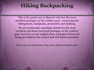 Hiking Backpacking
This is the quick way to discover who has the most
excellent packages on the outdoor gear, comprising the
hiking boots, backpacks, accessories and clothing.
We are continually searching website for the most
excellent purchases and good packages on the outdoor
gear, however we just suggest these packages if these are
being provided by the trusted and well known provider.
Visit to get more information http://www.kidsvacationideas.com/
 