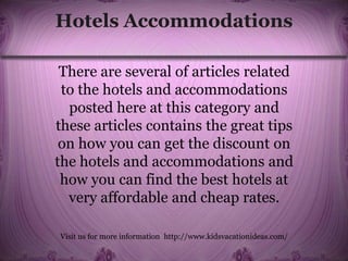 Hotels Accommodations
There are several of articles related
to the hotels and accommodations
posted here at this category and
these articles contains the great tips
on how you can get the discount on
the hotels and accommodations and
how you can find the best hotels at
very affordable and cheap rates.
Visit us for more information http://www.kidsvacationideas.com/
 