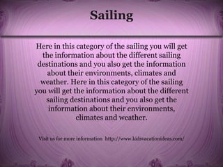 Sailing
Here in this category of the sailing you will get
the information about the different sailing
destinations and you also get the information
about their environments, climates and
weather. Here in this category of the sailing
you will get the information about the different
sailing destinations and you also get the
information about their environments,
climates and weather.
Visit us for more information http://www.kidsvacationideas.com/
 