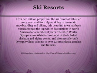 Ski Resorts
Over two million people visit the ski resort of Whistler
every year, and from alpine skiing to mountain
snowboarding and biking, this beautiful town has been
voted amongst the top winter destinations in North
America for a number of years. The 2010 Winter
Olympics saw Whistler host most of the bobsled,
skeleton and alpine events, and the specially-built
Olympic village is home to over 2,000 athletes, coaches
and trainers.
Visit to get more information http://www.kidsvacationideas.com/
 