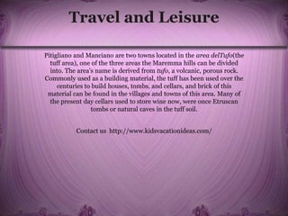 Travel and Leisure
Pitigliano and Manciano are two towns located in the area delTufo(the
tuff area), one of the three areas the Maremma hills can be divided
into. The area’s name is derived from tufo, a volcanic, porous rock.
Commonly used as a building material, the tuff has been used over the
centuries to build houses, tombs, and cellars, and brick of this
material can be found in the villages and towns of this area. Many of
the present day cellars used to store wine now, were once Etruscan
tombs or natural caves in the tuff soil.
Contact us http://www.kidsvacationideas.com/
 