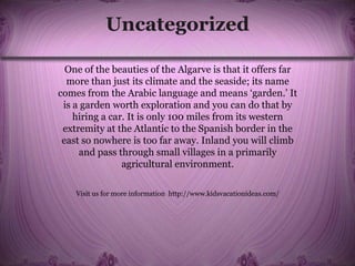 Uncategorized
One of the beauties of the Algarve is that it offers far
more than just its climate and the seaside; its name
comes from the Arabic language and means ‘garden.’ It
is a garden worth exploration and you can do that by
hiring a car. It is only 100 miles from its western
extremity at the Atlantic to the Spanish border in the
east so nowhere is too far away. Inland you will climb
and pass through small villages in a primarily
agricultural environment.
Visit us for more information http://www.kidsvacationideas.com/
 