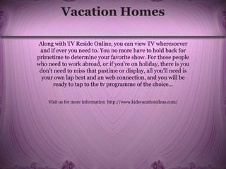 Vacation Homes
Along with TV Reside Online, you can view TV wheresoever
and if ever you need to. You no more have to hold back for
primetime to determine your favorite show. For those people
who need to work abroad, or if you’re on holiday, there is you
don’t need to miss that pastime or display, all you’ll need is
your own lap best and an web connection, and you will be
ready to tap to the tv programme of the choice…
Visit us for more information http://www.kidsvacationideas.com/
 