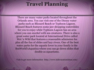 Travel Planning
There are many water parks located throughout the
Orlando area. You can visit one of the Disney water
parks such as Blizzard Beach or Typhoon Lagoon.
Blizzard Beach features some jaw-dropping waterslides
for you to enjoy while Typhoon Lagoon has an area
where you can snorkel with sea creatures. There is also a
great water park located at International Drive called
Wet ‘n Wild that features a reasonable admission fee
plus all the fun of slides and lazy rivers. One of the best
water parks for the aquatic lover in your family is the
SeaWorld’sAquatica where you can go down slides that
double as aquariums.
Visit to get more information http://www.kidsvacationideas.com/
 
