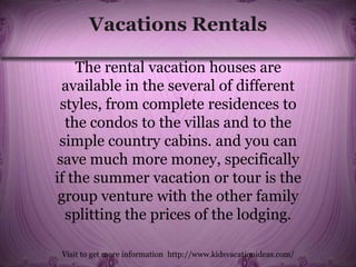 Vacations Rentals
The rental vacation houses are
available in the several of different
styles, from complete residences to
the condos to the villas and to the
simple country cabins. and you can
save much more money, specifically
if the summer vacation or tour is the
group venture with the other family
splitting the prices of the lodging.
Visit to get more information http://www.kidsvacationideas.com/
 