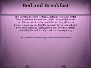 Bed and Breakfast
It is essential to search for flights, hotels as well as car rental
fees on a number of websites to obtain the best offer. Prices
can differ website in order to website, so doing all of your
homework can pay off. Read the packages the various websites
provide for reserving flights, resorts and/or vehicle rentals
collectively, but additionally check the costs separately.
Visit to get more information http://www.kidsvacationideas.com/
 