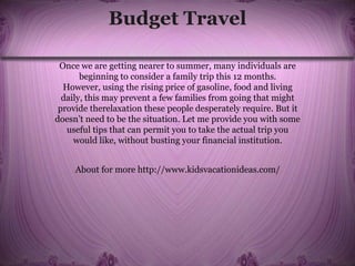 Budget Travel
Once we are getting nearer to summer, many individuals are
beginning to consider a family trip this 12 months.
However, using the rising price of gasoline, food and living
daily, this may prevent a few families from going that might
provide therelaxation these people desperately require. But it
doesn’t need to be the situation. Let me provide you with some
useful tips that can permit you to take the actual trip you
would like, without busting your financial institution.
About for more http://www.kidsvacationideas.com/
 
