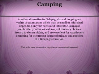 Camping
Another alternative forGalapagosIsland hopping are
yachts or catamarans which may be small or mid-sized
depending on your needs and interests. Galapagos
yachts offer you the widest array of itinerary choices,
from 2 to eleven nights, and are excellent for vacationers
searching for the utmost degree of privacy and comfort
of a Galapagos vacation.
Visit us for more information http://www.kidsvacationideas.com/
 