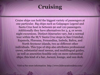 Cruising
Cruise ships can hold the biggest variety of passengers at
one particular. Big ships such as Galapagos Legend and
Santa Cruz host in between 90 and 120 passengers.
Additionally they have alternatives for 3, 4, or seven
night excursions. Distinct itineraries vary, but a normal
tour within the M/V Santa Cruz stops in San Cristobal,
Espanola, Floreana, Fernandina, Isabela, Baltra, and
North Seymour islands, two as different other
individuals. This type of ship also attributes professional
crews, substantial meal menus, and multilingual guides,
as well as amenities feasible only on more substantial
ships, this kind of a bar, Jacuzzi, lounge, and sun deck.
Visit us for more information http://www.kidsvacationideas.com/
 