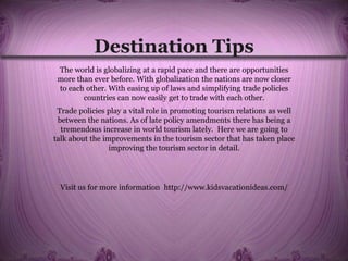 Destination Tips
The world is globalizing at a rapid pace and there are opportunities
more than ever before. With globalization the nations are now closer
to each other. With easing up of laws and simplifying trade policies
countries can now easily get to trade with each other.
Trade policies play a vital role in promoting tourism relations as well
between the nations. As of late policy amendments there has being a
tremendous increase in world tourism lately. Here we are going to
talk about the improvements in the tourism sector that has taken place
improving the tourism sector in detail.
Visit us for more information http://www.kidsvacationideas.com/
 