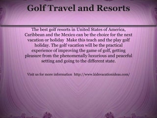 Golf Travel and Resorts
The best golf resorts in United States of America,
Caribbean and the Mexico can be the choice for the next
vacation or holiday Make this teach and the play golf
holiday. The golf vacation will be the practical
experience of improving the game of golf, getting
pleasure from the phenomenally luxurious and peaceful
setting and going to the different state.
Visit us for more information http://www.kidsvacationideas.com/
 